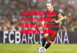 128棋牌官方网站-pes2016英超球队服装(pes2016英超球队 对照)