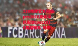 128棋牌官方网站-pes2016英超球队服装(pes2016英超球队 对照)